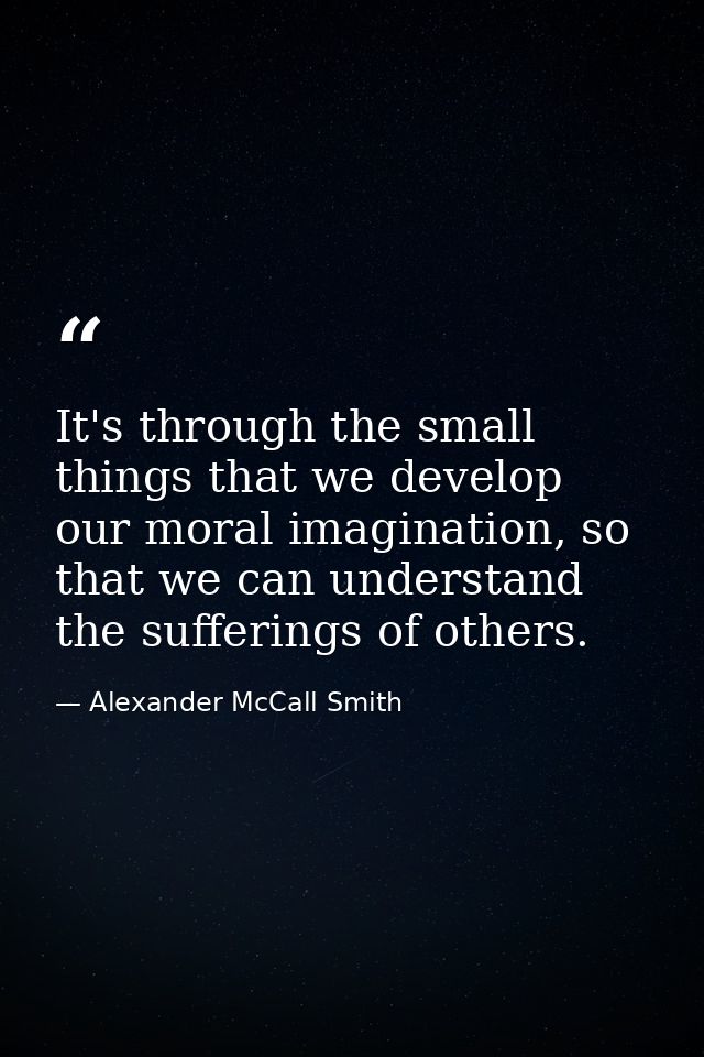 It's through the small things that we develop our moral imagination, so that we can understand the sufferings of others. — Alexander McCall Smith