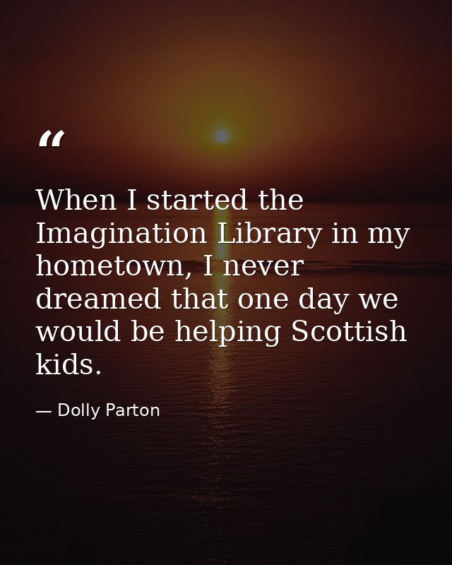When I started the Imagination Library in my hometown, I never dreamed that one day we would be helping Scottish kids. — Dolly Parton