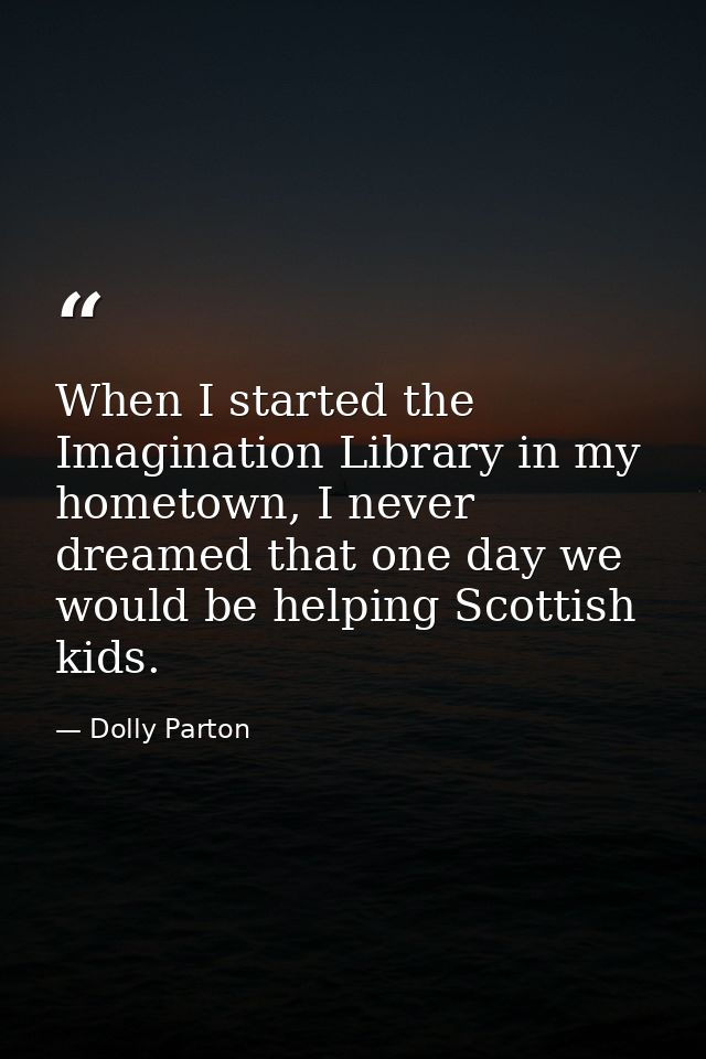 When I started the Imagination Library in my hometown, I never dreamed that one day we would be helping Scottish kids. — Dolly Parton