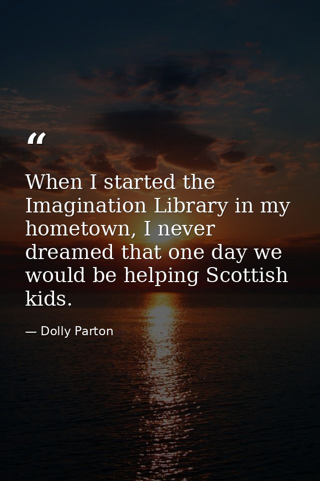 When I started the Imagination Library in my hometown, I never dreamed that one day we would be helping Scottish kids. — Dolly Parton