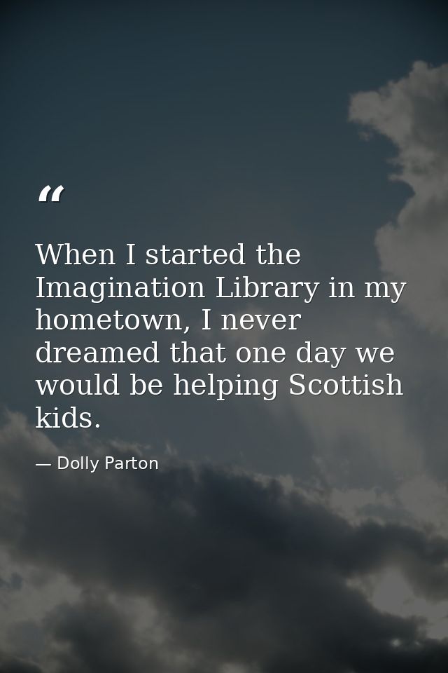 When I started the Imagination Library in my hometown, I never dreamed that one day we would be helping Scottish kids. — Dolly Parton
