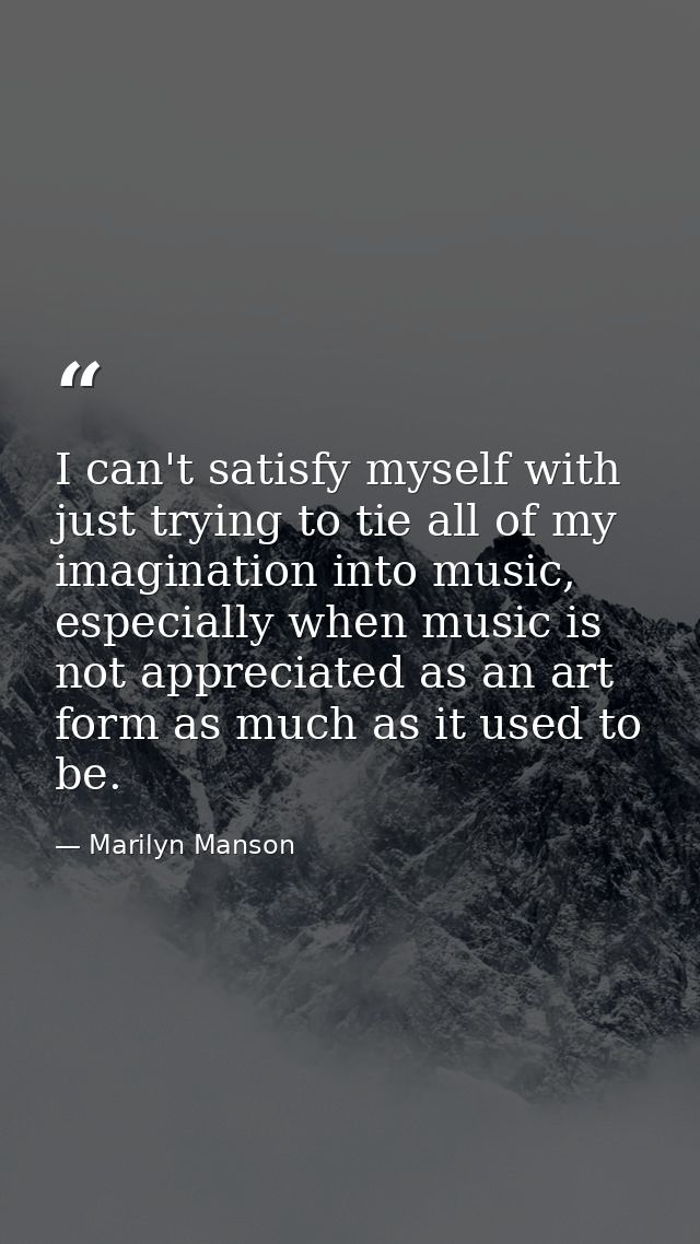I can't satisfy myself with just trying to tie all of my imagination into music, especially when music is not appreciate — Marilyn Manson
