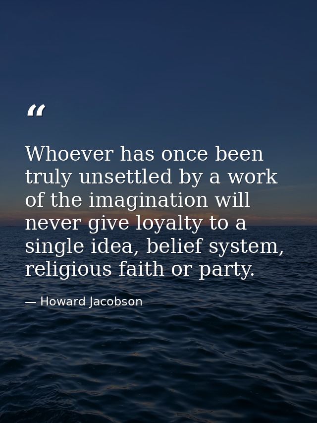 Whoever has once been truly unsettled by a work of the imagination will never give loyalty to a single idea, belief syst — Howard Jacobson