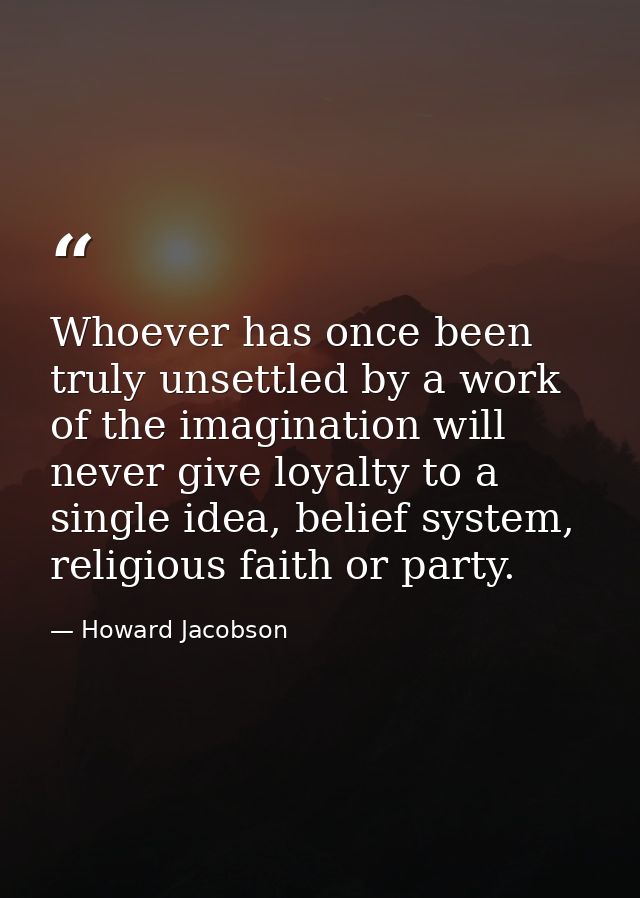 Whoever has once been truly unsettled by a work of the imagination will never give loyalty to a single idea, belief syst — Howard Jacobson