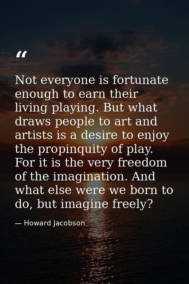 Not everyone is fortunate enough to earn their living playing. But what draws people to art and artists is a desire to e — Howard Jacobson