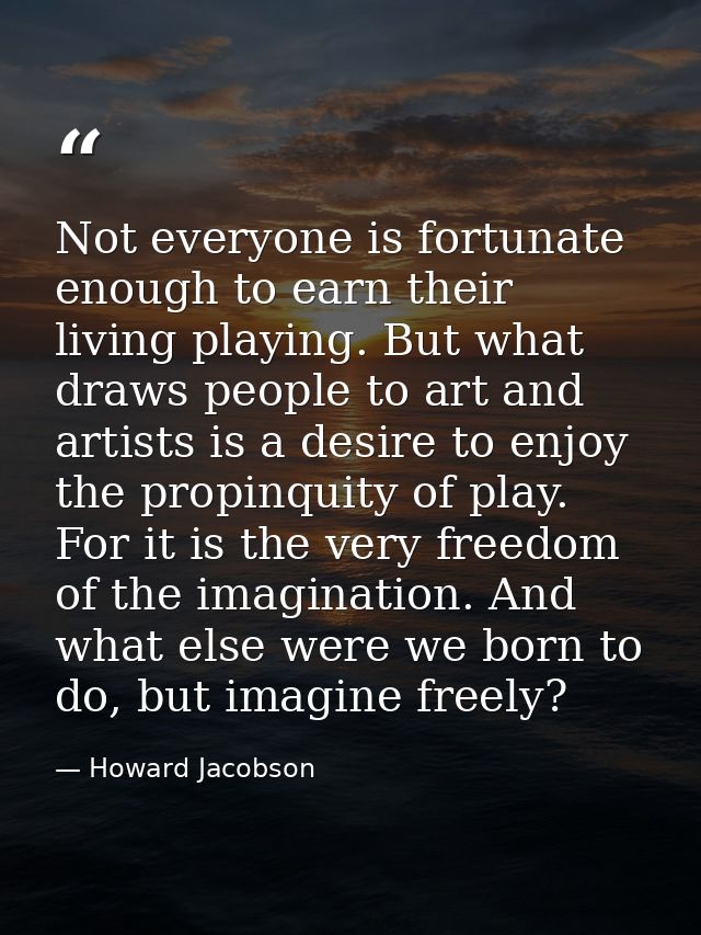 Not everyone is fortunate enough to earn their living playing. But what draws people to art and artists is a desire to e — Howard Jacobson
