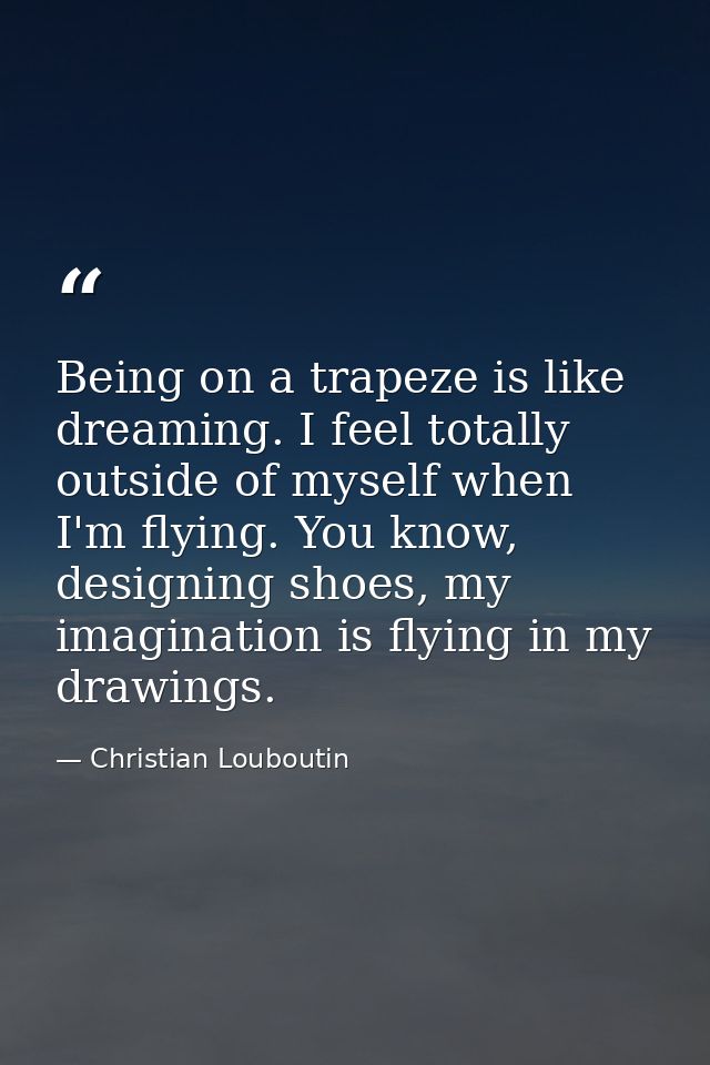 Being on a trapeze is like dreaming. I feel totally outside of myself when I'm flying. You know, designing shoes, my ima — Christian Louboutin