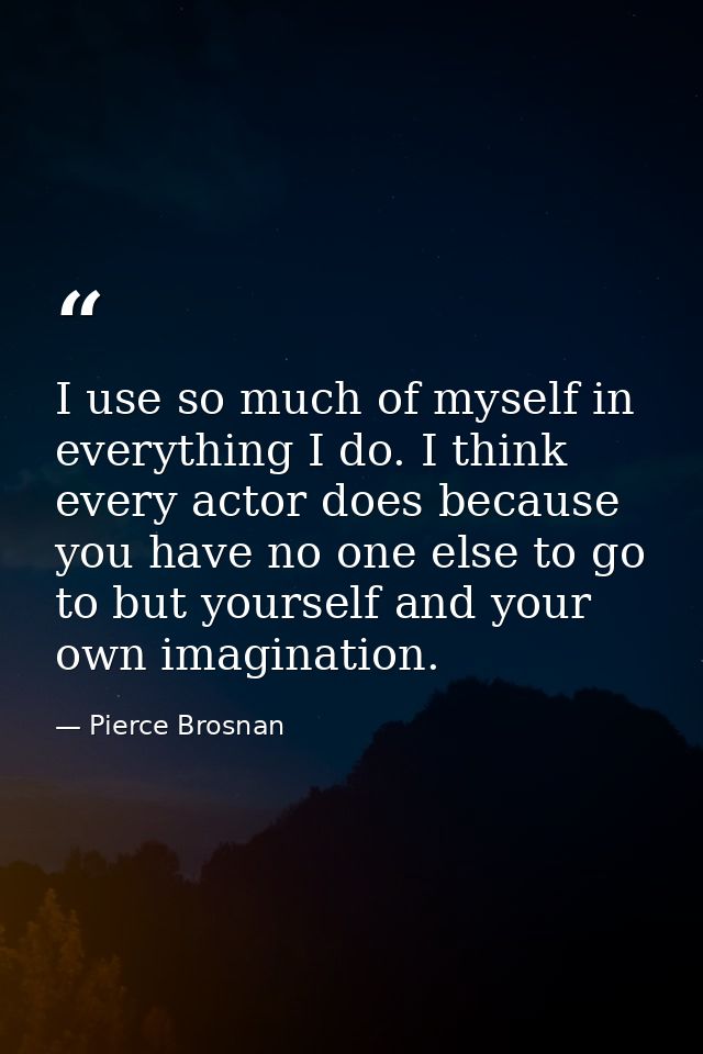 I use so much of myself in everything I do. I think every actor does because you have no one else to go to but yourself  — Pierce Brosnan