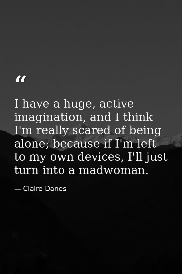 I have a huge, active imagination, and I think I'm really scared of being alone; because if I'm left to my own devices,  — Claire Danes