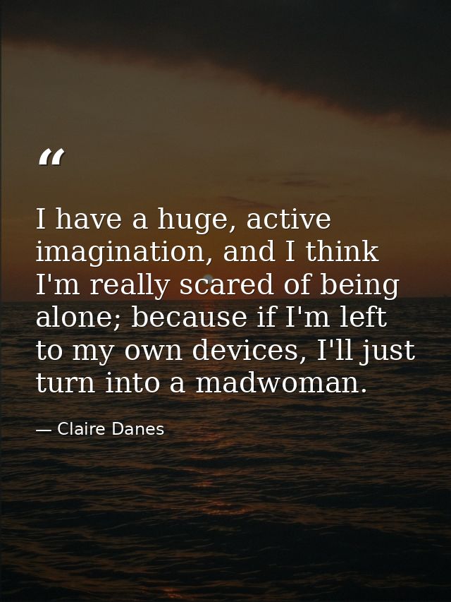 I have a huge, active imagination, and I think I'm really scared of being alone; because if I'm left to my own devices,  — Claire Danes