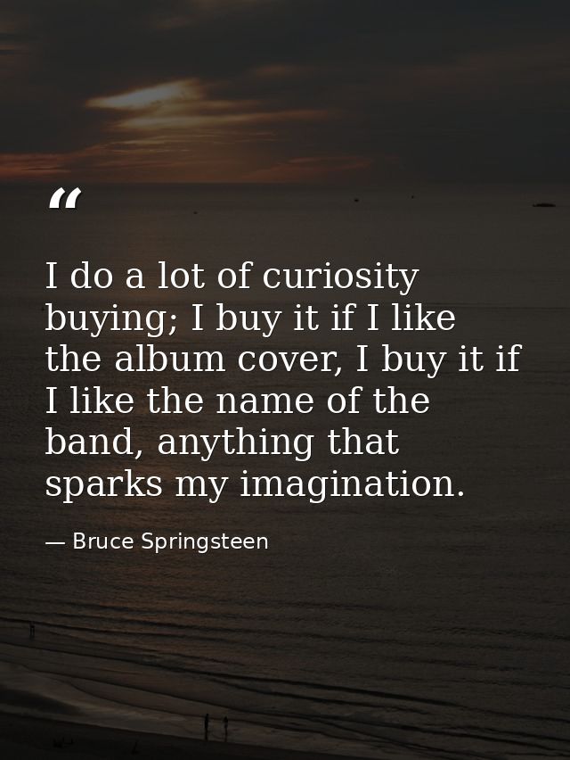 I do a lot of curiosity buying; I buy it if I like the album cover, I buy it if I like the name of the band, anything th — Bruce Springsteen