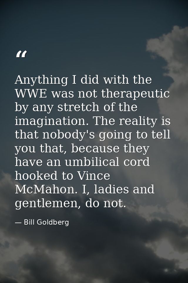 Anything I did with the WWE was not therapeutic by any stretch of the imagination. The reality is that nobody's going to — Bill Goldberg