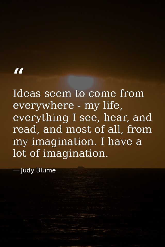 Ideas seem to come from everywhere - my life, everything I see, hear, and read, and most of all, from my imagination. I  — Judy Blume