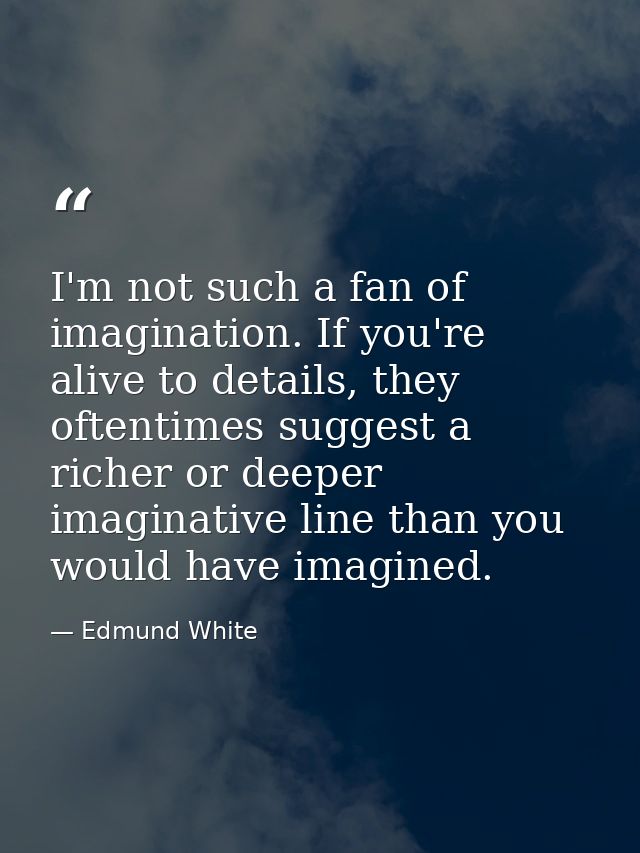 I'm not such a fan of imagination. If you're alive to details, they oftentimes suggest a richer or deeper imaginative li — Edmund White