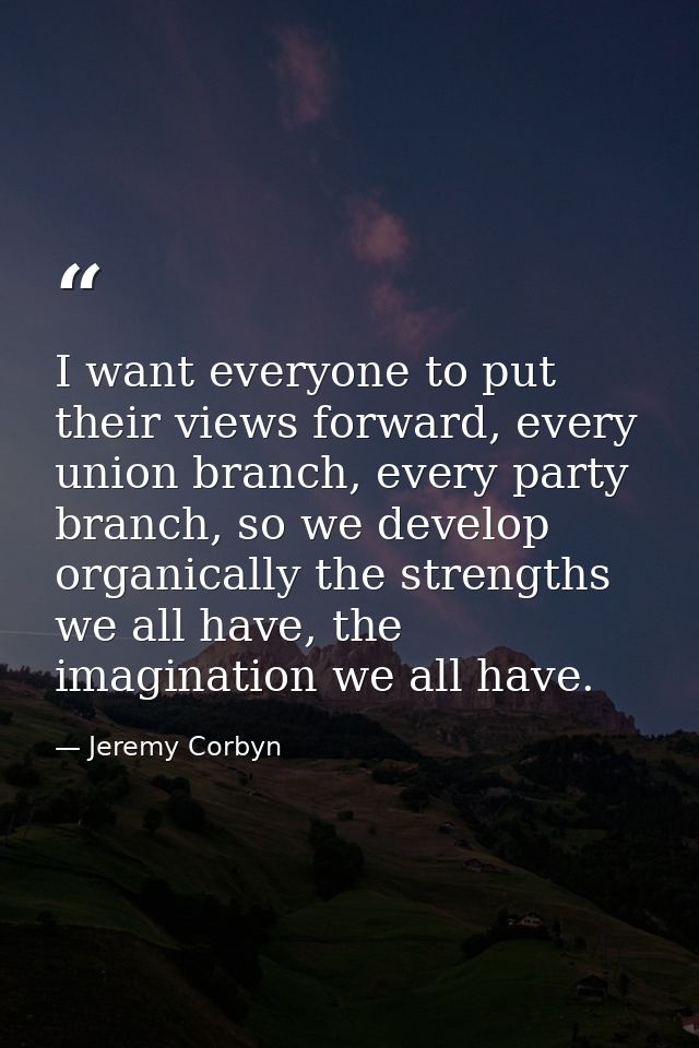 I want everyone to put their views forward, every union branch, every party branch, so we develop organically the streng — Jeremy Corbyn