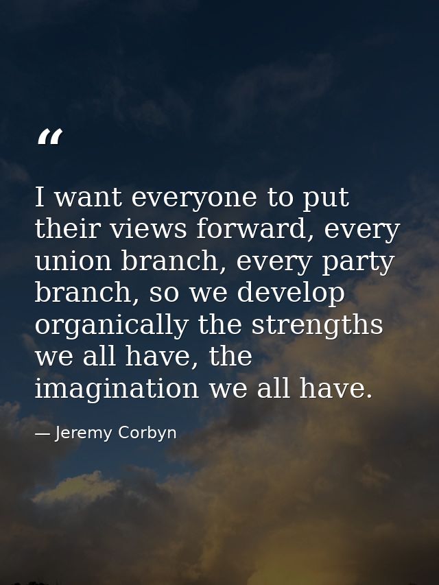 I want everyone to put their views forward, every union branch, every party branch, so we develop organically the streng — Jeremy Corbyn