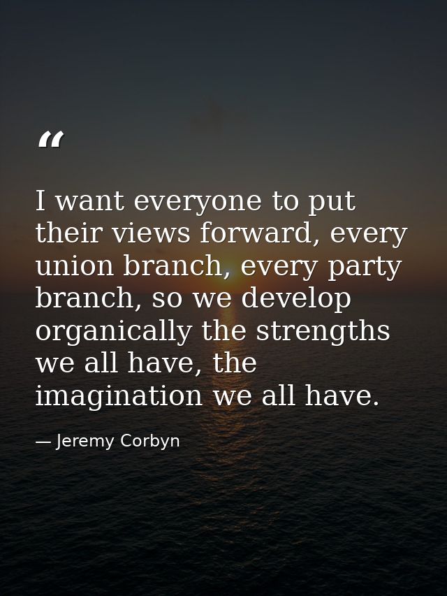 I want everyone to put their views forward, every union branch, every party branch, so we develop organically the streng — Jeremy Corbyn