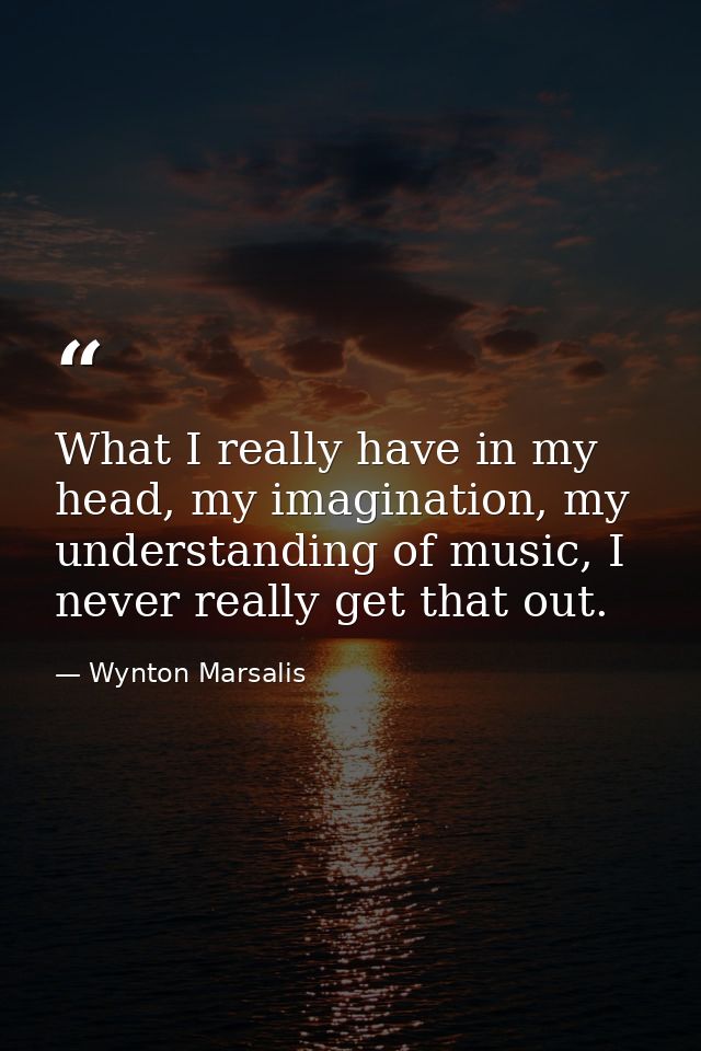 What I really have in my head, my imagination, my understanding of music, I never really get that out. — Wynton Marsalis