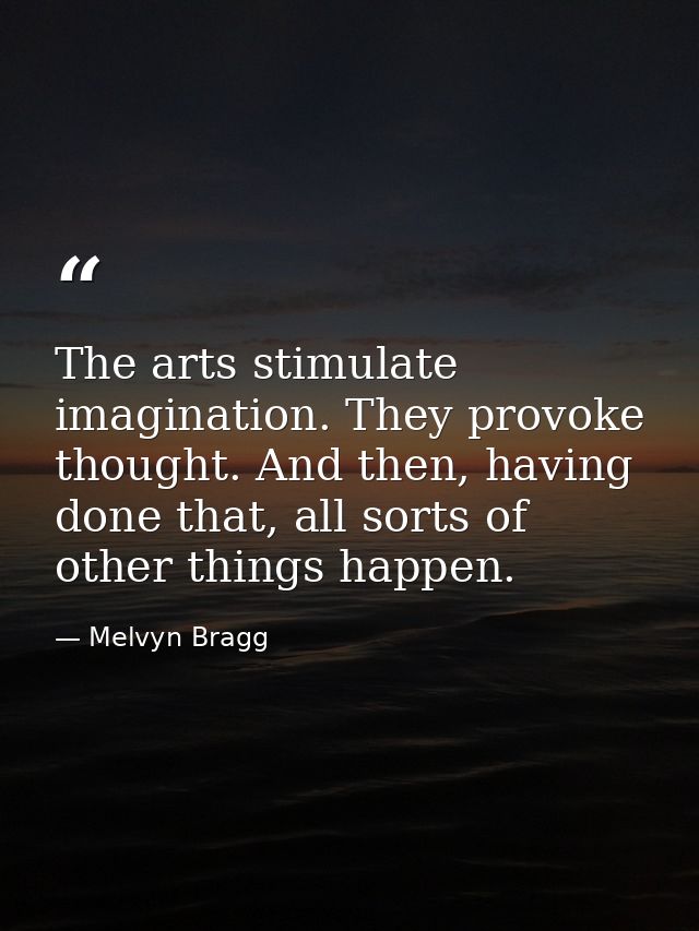 The arts stimulate imagination. They provoke thought. And then, having done that, all sorts of other things happen. — Melvyn Bragg