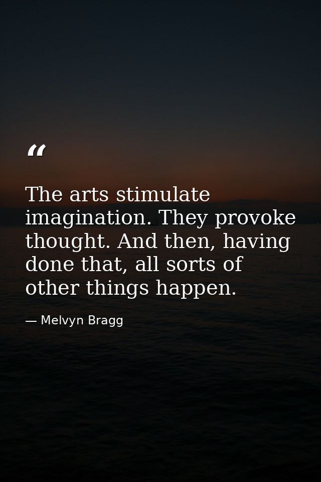 The arts stimulate imagination. They provoke thought. And then, having done that, all sorts of other things happen. — Melvyn Bragg