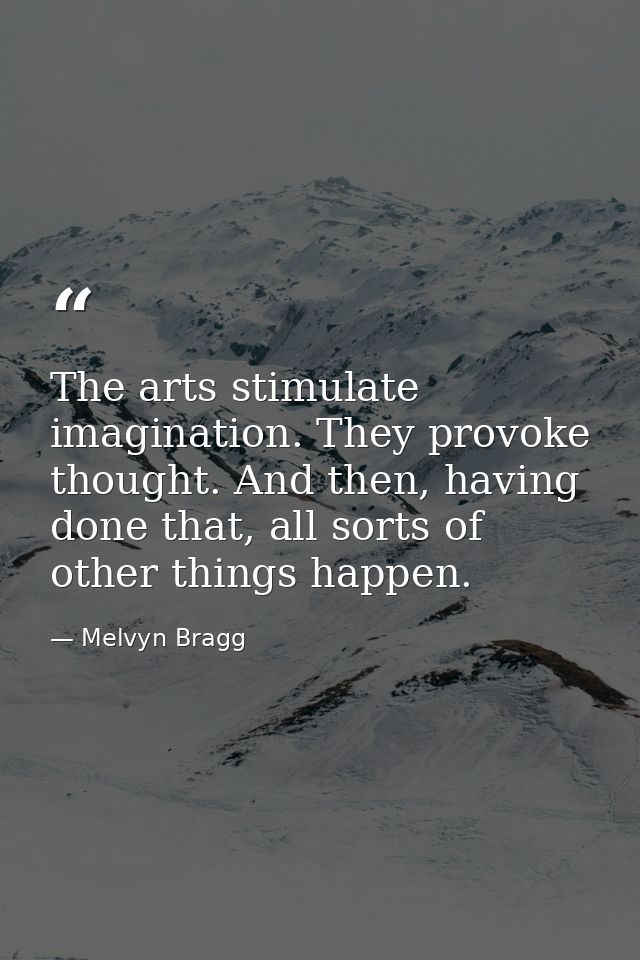 The arts stimulate imagination. They provoke thought. And then, having done that, all sorts of other things happen. — Melvyn Bragg