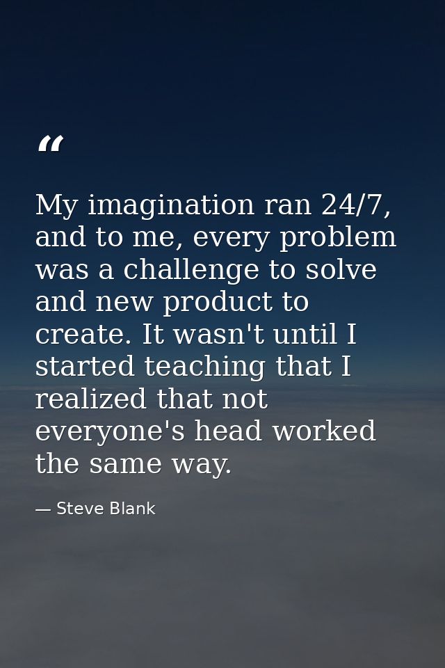 My imagination ran 24/7, and to me, every problem was a challenge to solve and new product to create. It wasn't until I  — Steve Blank