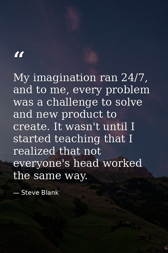 My imagination ran 24/7, and to me, every problem was a challenge to solve and new product to create. It wasn't until I  — Steve Blank