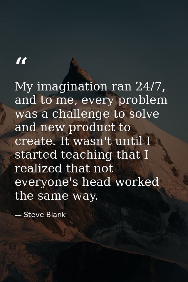 My imagination ran 24/7, and to me, every problem was a challenge to solve and new product to create. It wasn't until I  — Steve Blank