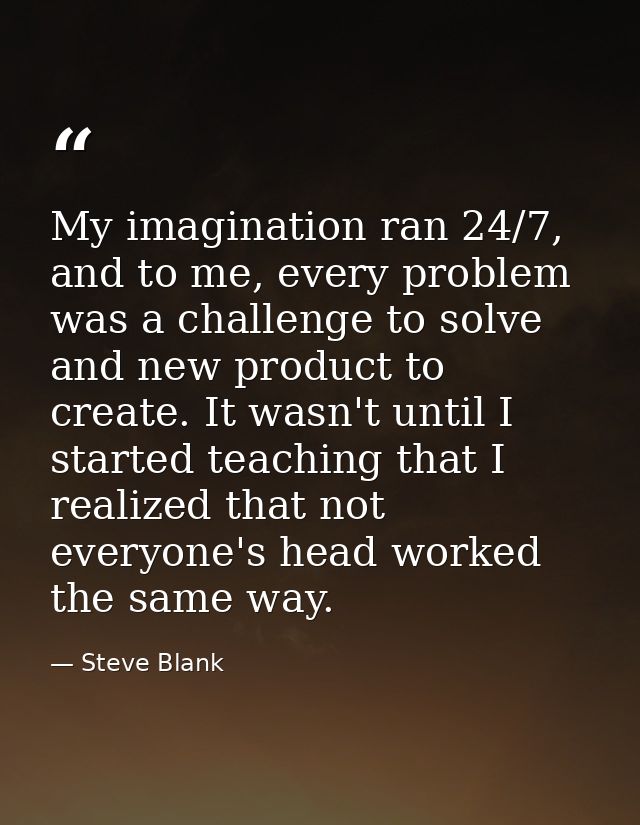 My imagination ran 24/7, and to me, every problem was a challenge to solve and new product to create. It wasn't until I  — Steve Blank