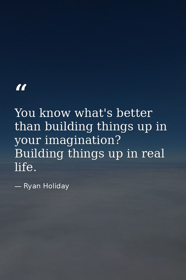 You know what's better than building things up in your imagination? Building things up in real life. — Ryan Holiday