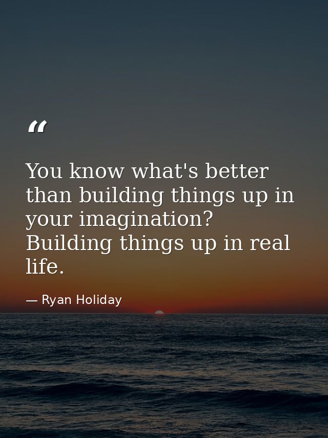 You know what's better than building things up in your imagination? Building things up in real life. — Ryan Holiday