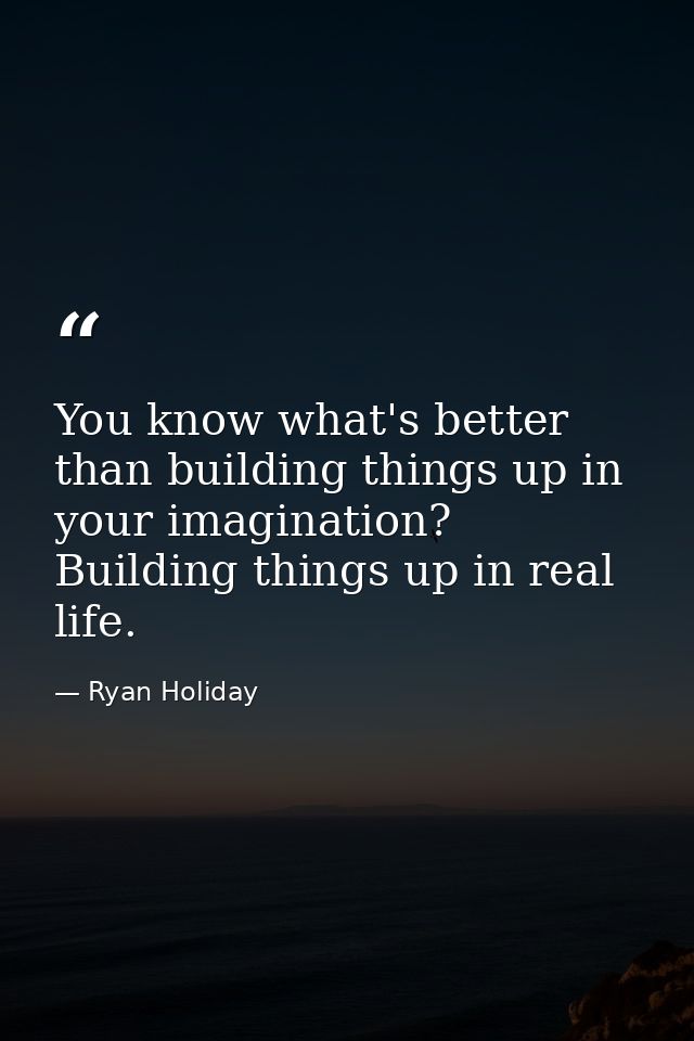 You know what's better than building things up in your imagination? Building things up in real life. — Ryan Holiday
