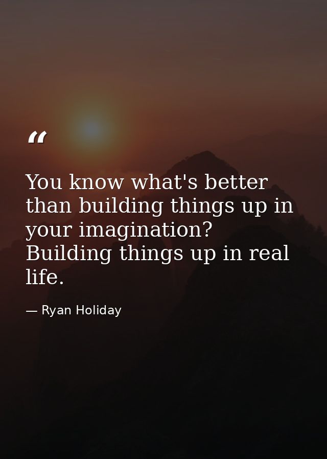 You know what's better than building things up in your imagination? Building things up in real life. — Ryan Holiday