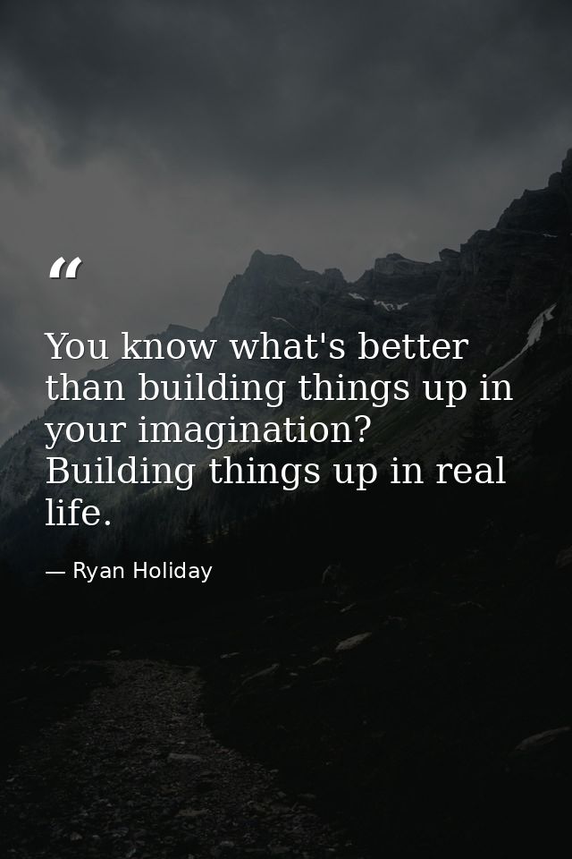 You know what's better than building things up in your imagination? Building things up in real life. — Ryan Holiday