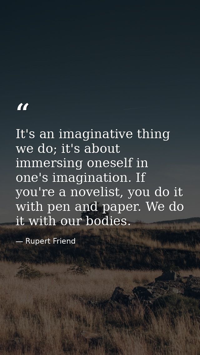 It's an imaginative thing we do; it's about immersing oneself in one's imagination. If you're a novelist, you do it with — Rupert Friend