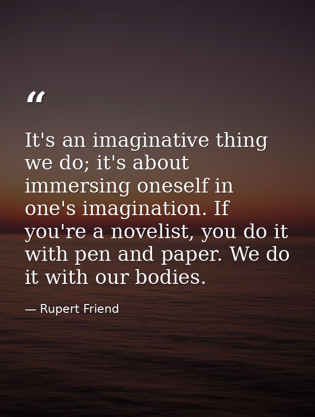 It's an imaginative thing we do; it's about immersing oneself in one's imagination. If you're a novelist, you do it with — Rupert Friend