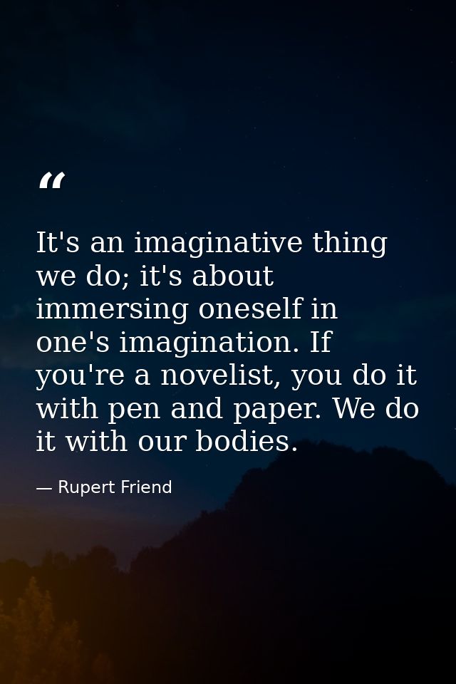 It's an imaginative thing we do; it's about immersing oneself in one's imagination. If you're a novelist, you do it with — Rupert Friend