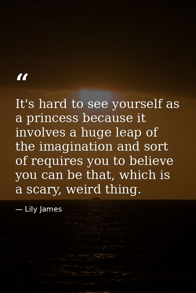 It's hard to see yourself as a princess because it involves a huge leap of the imagination and sort of requires you to b — Lily James