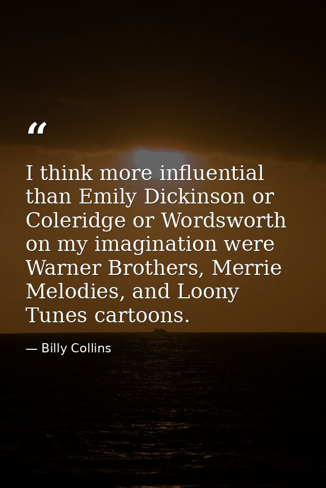 I think more influential than Emily Dickinson or Coleridge or Wordsworth on my imagination were Warner Brothers, Merrie  — Billy Collins