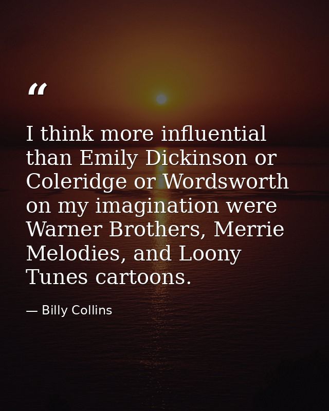 I think more influential than Emily Dickinson or Coleridge or Wordsworth on my imagination were Warner Brothers, Merrie  — Billy Collins