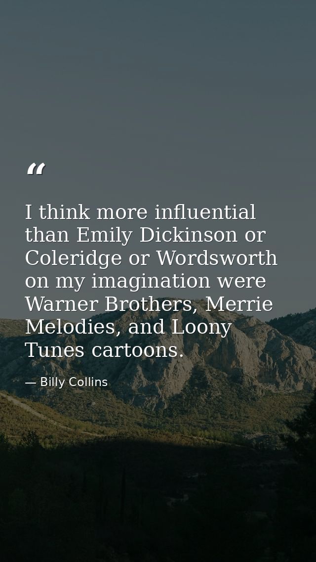 I think more influential than Emily Dickinson or Coleridge or Wordsworth on my imagination were Warner Brothers, Merrie  — Billy Collins