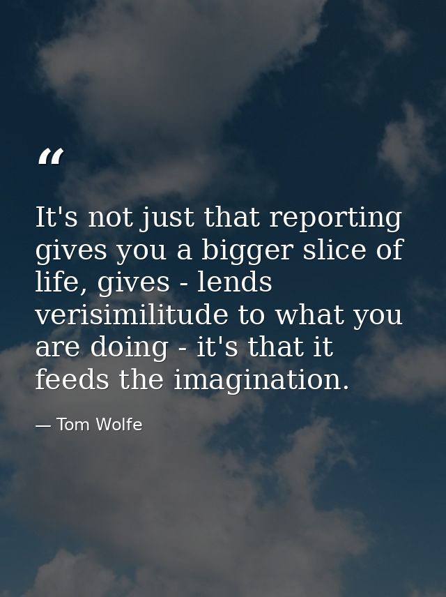 It's not just that reporting gives you a bigger slice of life, gives - lends verisimilitude to what you are doing - it's — Tom Wolfe