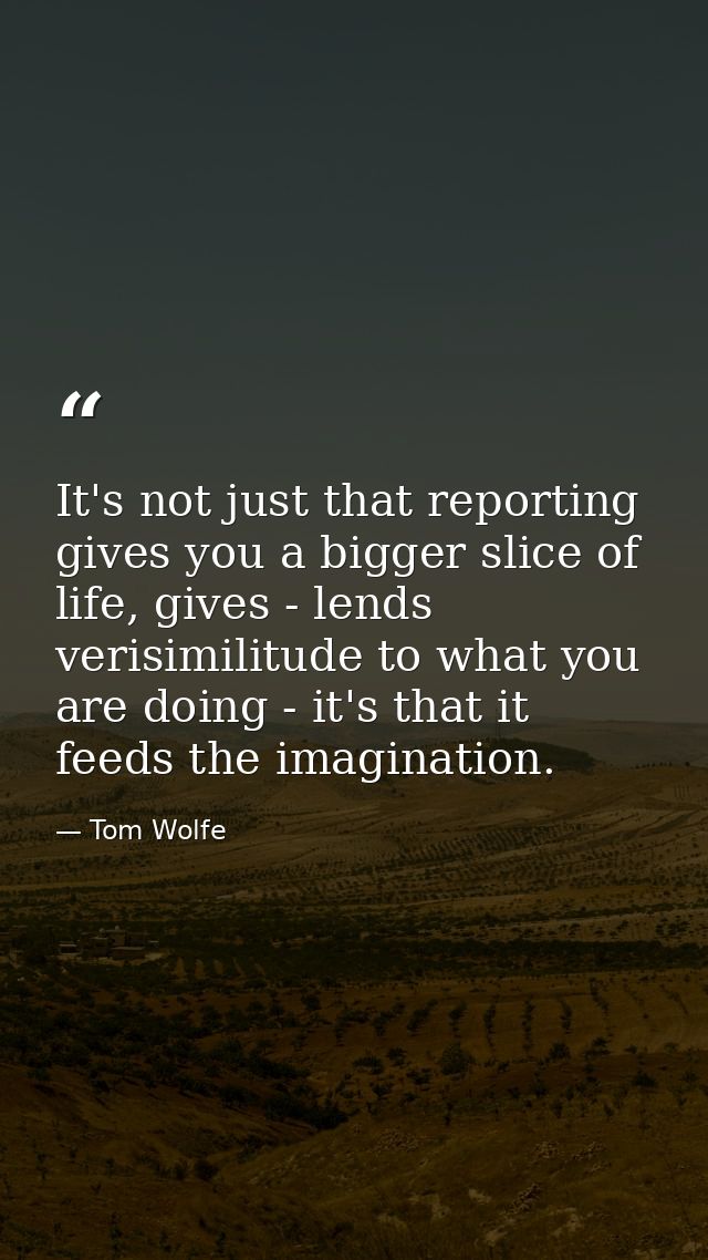 It's not just that reporting gives you a bigger slice of life, gives - lends verisimilitude to what you are doing - it's — Tom Wolfe