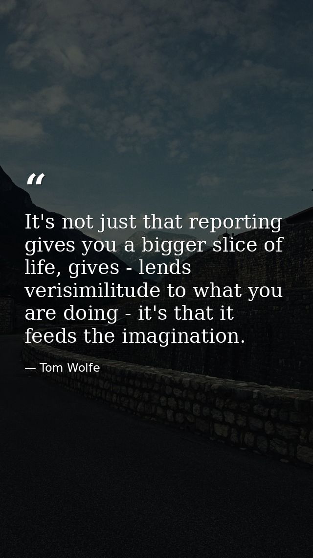 It's not just that reporting gives you a bigger slice of life, gives - lends verisimilitude to what you are doing - it's — Tom Wolfe