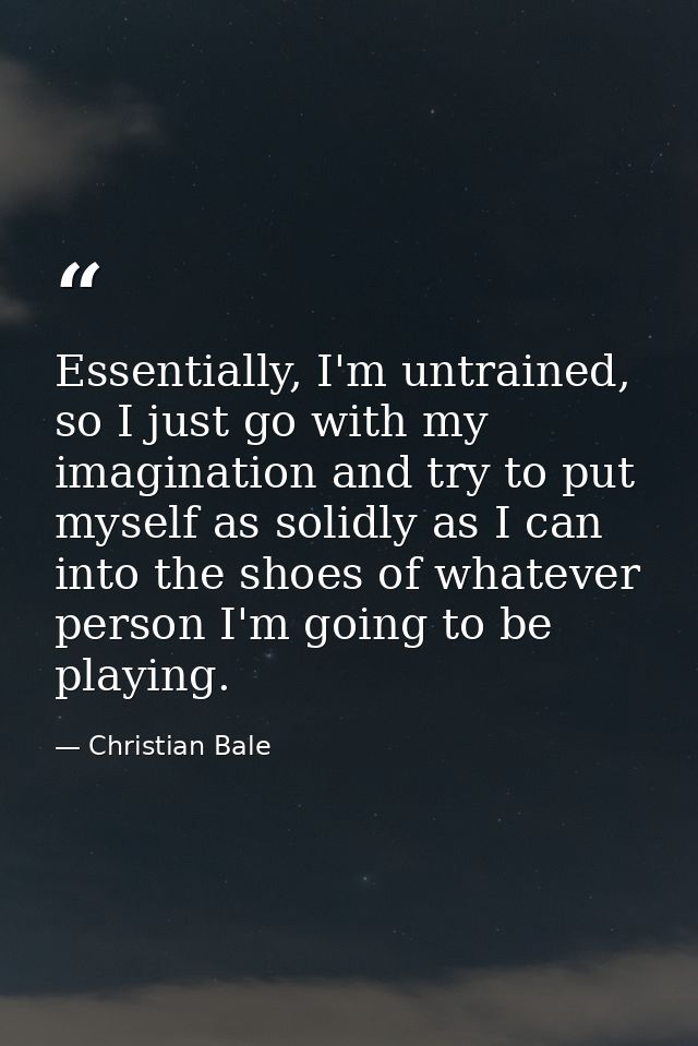 Essentially, I'm untrained, so I just go with my imagination and try to put myself as solidly as I can into the shoes of — Christian Bale