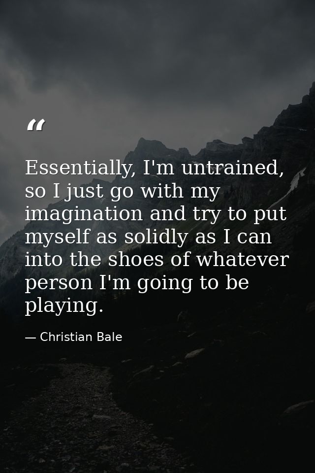 Essentially, I'm untrained, so I just go with my imagination and try to put myself as solidly as I can into the shoes of — Christian Bale