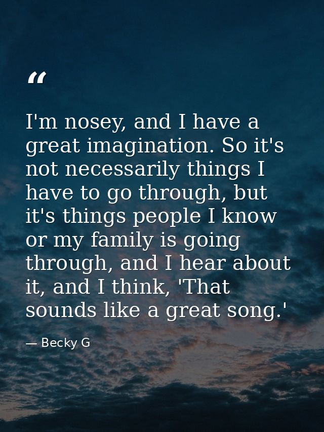 I'm nosey, and I have a great imagination. So it's not necessarily things I have to go through, but it's things people I — Becky G
