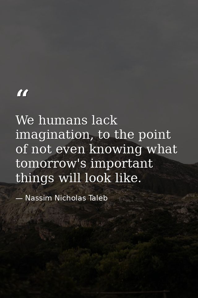 We humans lack imagination, to the point of not even knowing what tomorrow's important things will look like. — Nassim Nicholas Taleb