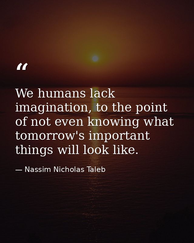 We humans lack imagination, to the point of not even knowing what tomorrow's important things will look like. — Nassim Nicholas Taleb