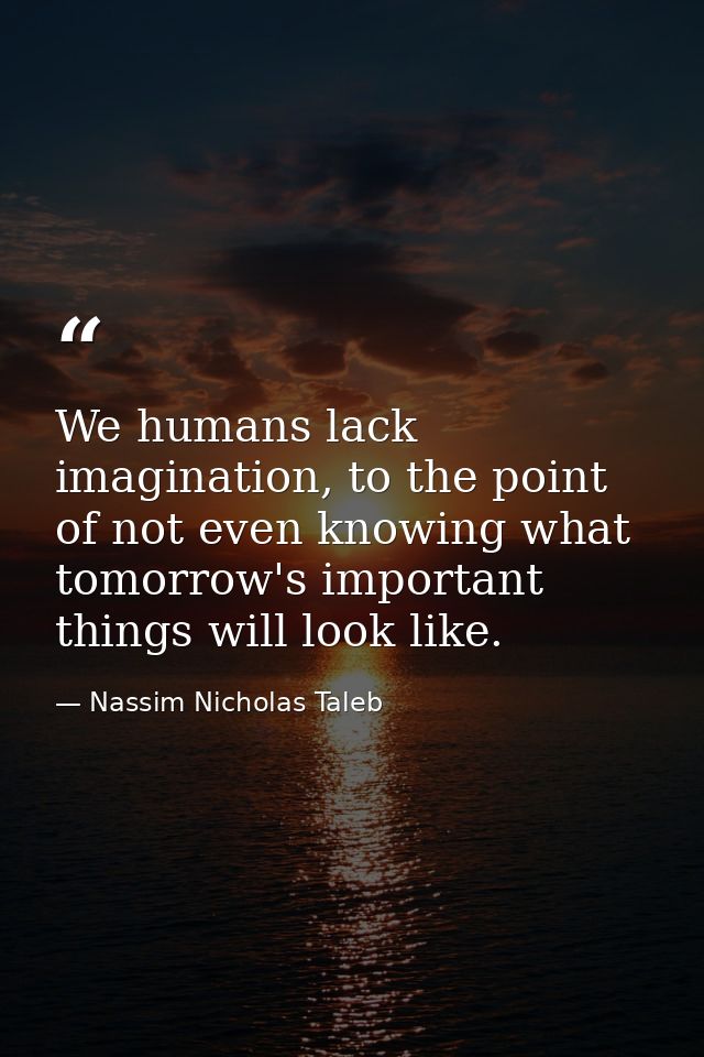 We humans lack imagination, to the point of not even knowing what tomorrow's important things will look like. — Nassim Nicholas Taleb